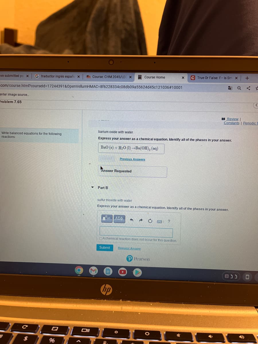 ve submitted yo x G traductor inglés españc xn Course: CHM 2045/LEC X
Course Home
.com/course.html?courseld=17244391&OpenVellumHMAC-8f6228334c08db09a55624d45c121036#10001
enter image source....
Problem 7.65
...
barium oxide with water
Write balanced equations for the following
reactions:
Express your answer as a chemical equation. Identify all of the phases in your answer.
BaO (s)+ H2O (l) —Ba(OH),(aq)
Previous Answers
Answer Requested
Part B
sulfur trioxide with water
Express your answer as a chemical equation. Identify all of the phases in your answer.
0
| ΑΣΦ 1 → C FANZ ?
Achemical reaction does not occur for this question.
Submit
Request Answer
P Pearson
4
с
$
%6
O
Oll
▼
hp
O
O
X C True Or False: F- Is Sm x
Q
Review |
Constants | Periodic T
נ נ ם
+
9