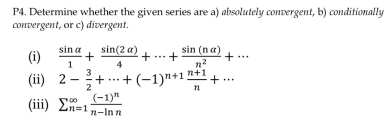 P4. Determine whether the given series are a) absolutely convergent, b) conditionally
convergent, or c) divergent.
sin (n a) +
+..
sin a
sin(2 a)
(i)
4
n2
n+1
3
(ii) 2 –
2
+ .…+ (-1)"+1
+ ...
...
п
(iii) E0, -1)"
n=1
n-Inn
