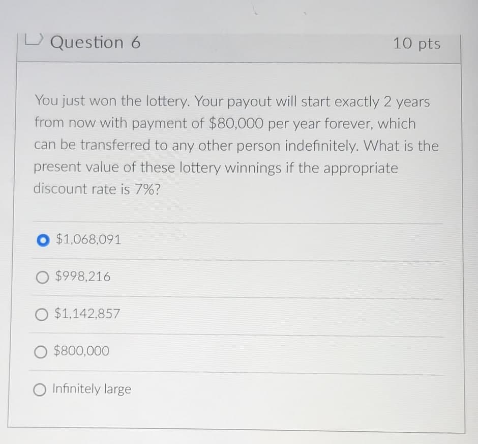 Question 6
10 pts
You just won the lottery. Your payout will start exactly 2 years
from now with payment of $80,000 per year forever, which
can be transferred to any other person indefinitely. What is the
present value of these lottery winnings if the appropriate
discount rate is 7%?
$1,068,091
O $998,216
O $1,142,857
○ $800,000
O Infinitely large