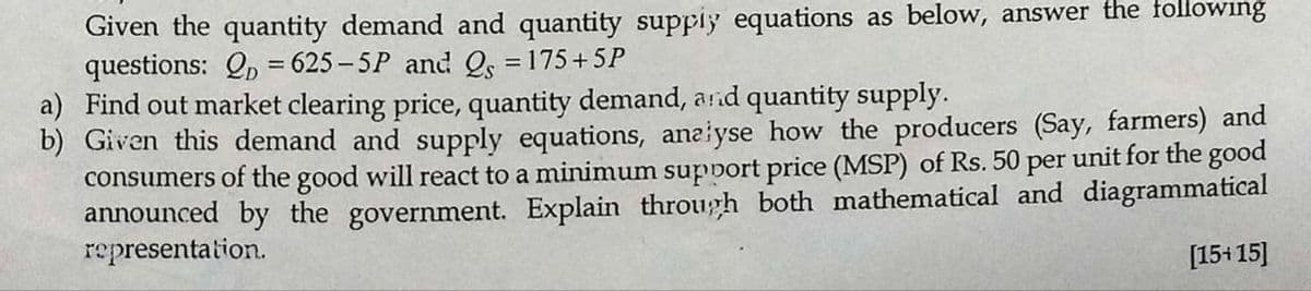 Given the quantity demand and quantity supply equations as below, answer the following
questions: QD = 625-5P and Q = 175+5P
a) Find out market clearing price, quantity demand, and quantity supply.
b) Given this demand and supply equations, analyse how the producers (Say, farmers) and
consumers of the good will react to a minimum support price (MSP) of Rs. 50 per unit for the good
announced by the government. Explain through both mathematical and diagrammatical
representation.
[15+15]