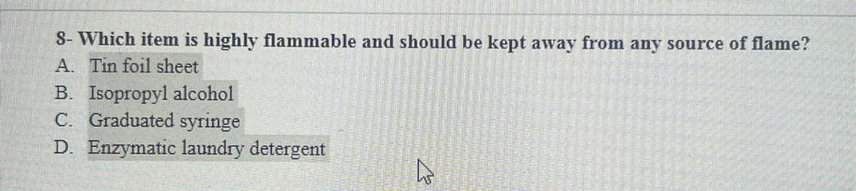 8- Which item is highly flammable and should be kept away from any source of flame?
A. Tin foil sheet
B. Isopropyl alcohol
C. Graduated syringe
D. Enzymatic laundry detergent
13