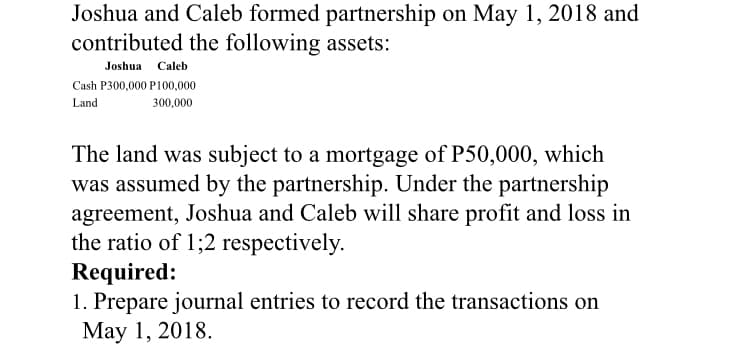 Joshua and Caleb formed partnership on May 1, 2018 and
contributed the following assets:
Joshua Caleb
Cash P300,000 P100,000
Land
300,000
The land was subject to a mortgage of P50,000, which
was assumed by the partnership. Under the partnership
agreement, Joshua and Caleb will share profit and loss in
the ratio of 1;2 respectively.
Required:
1. Prepare journal entries to record the transactions on
May 1, 2018.
