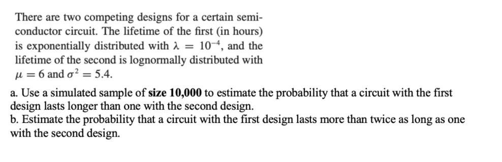 There are two competing designs for a certain semi-
conductor circuit. The lifetime of the first (in hours)
is exponentially distributed with i = 10-4, and the
lifetime of the second is lognormally distributed with
µ = 6 and o² = 5.4.
a. Use a simulated sample of size 10,000 to estimate the probability that a circuit with the first
design lasts longer than one with the second design.
b. Estimate the probability that a circuit with the first design lasts more than twice as long as one
with the second design.
