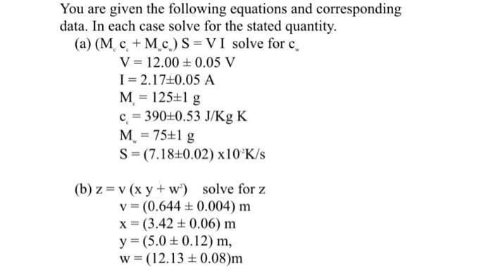 You are given the following equations and corresponding
data. In each case solve for the stated quantity.
(a) (M. c. + M c) S = VI solve for c.
V = 12.00 + 0.05 V
I= 2.17+0.05 A
M = 125+1 g
%3D
c = 390+0.53 J/Kg K
M, = 75+1 g
S= (7.18+0.02) x10 K/s
(b) z =v (x y + w') solve for z
v = (0.644 + 0.004) m
x = (3.42 + 0.06) m
y = (5.0 ± 0.12) m,
w = (12.13 + 0.08)m
