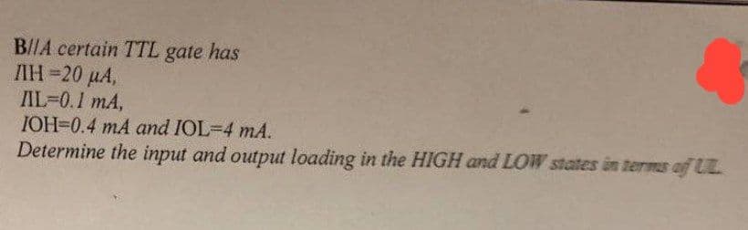 B/IA certain TTL gate has
ΛΗ -20 μΑ,
IL=0.1 mA,
IOH=0.4 mA and IOL-4 mA.
Determine the input and output loading in the HIGH and LOW states in terms of UL