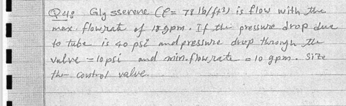 Q4: Gly sserene Cl= 7816/ft³) is flow with the
max flow rate of 189pm. If the pressure drop due
to tube is 40 psi and pressure drop through the
valve - lapsi and min. flow rate = 10 gpm. Size
the control valve.