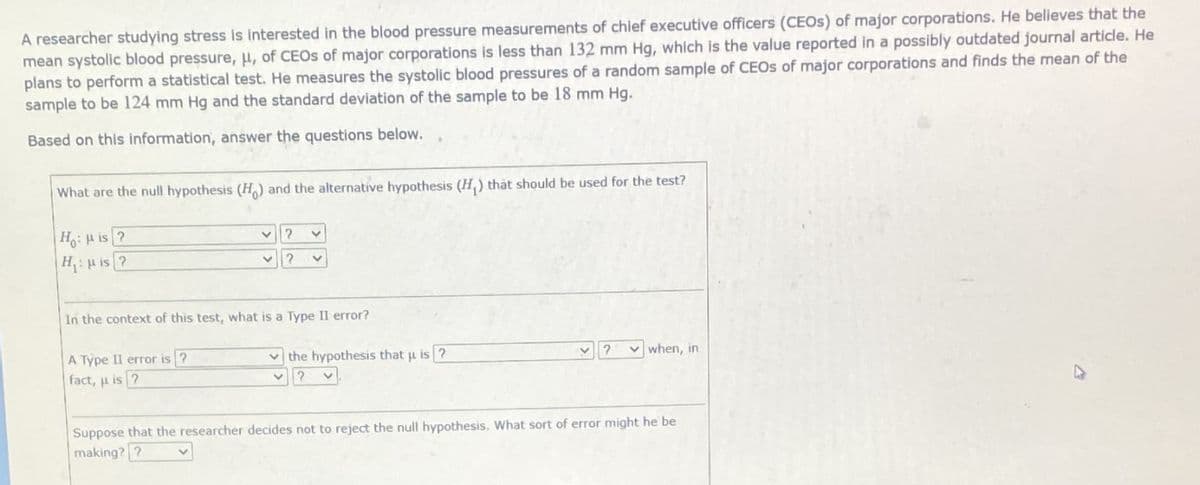 A researcher studying stress is interested in the blood pressure measurements of chief executive officers (CEOS) of major corporations. He believes that the
mean systolic blood pressure, u, of CEOS of major corporations is less than 132 mm Hg, which is the value reported in a possibly outdated journal article. He
plans to perform a statistical test. He measures the systolic blood pressures of a random sample of CEOS of major corporations and finds the mean of the
sample to be 124 mm Hg and the standard deviation of the sample to be 18 mm Hg.
Based on this information, answer the questions below.
What are the null hypothesis (H) and the alternative hypothesis (H,) thất should be used for the test?
Ho:H is ?
H p is ?
In the context of this test, what is a Type II error?
A Type II error is ?
fact, u is ?
v the hypothesis that u is ?
? when, in
Suppose that the researcher decides not to reject the null hypothesis. What sort of error might he be
making? ?
