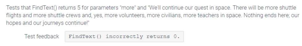 Tests that FindText() returns 5 for parameters "more" and "We'll continue our quest in space. There will be more shuttle
flights and more shuttle crews and, yes, more volunteers, more civilians, more teachers in space. Nothing ends here; our
hopes and our journeys continue!"
Test feedback
FindText () incorrectly returns 0.
