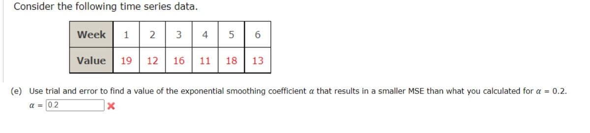 Consider the following time series data.
Week
1
2
4
5
6.
Value
19
12
16
11
18
13
(e) Use trial and error to find a value of the exponential smoothing coefficient a that results in a smaller MSE than what you calculated for a = 0.2.
a = 0,2
