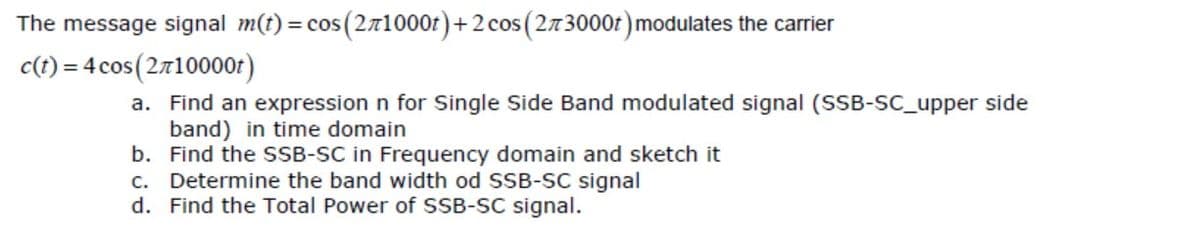 The message signal m(t) = cos(271000r)+2 cos (273000t) modulates the carrier
c(t) = 4 cos(2710000r)
a. Find an expression n for Single Side Band modulated signal (SSB-SC_upper side
band) in time domain
b. Find the SSB-SC in Frequency domain and sketch it
c. Determine the band width od SSB-SC signal
d. Find the Total Power of SSB-SC signal.
