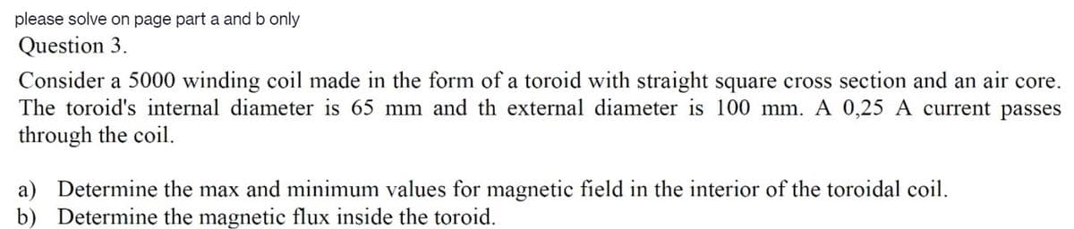 please solve on page part a and b only
Question 3.
Consider a 5000 winding coil made in the form of a toroid with straight square cross section and an air core.
The toroid's internal diameter is 65 mm and th external diameter is 100 mm. A 0,25 A current passes
through the coil.
a) Determine the max and minimum values for magnetic field in the interior of the toroidal coil.
b) Determine the magnetic flux inside the toroid.
