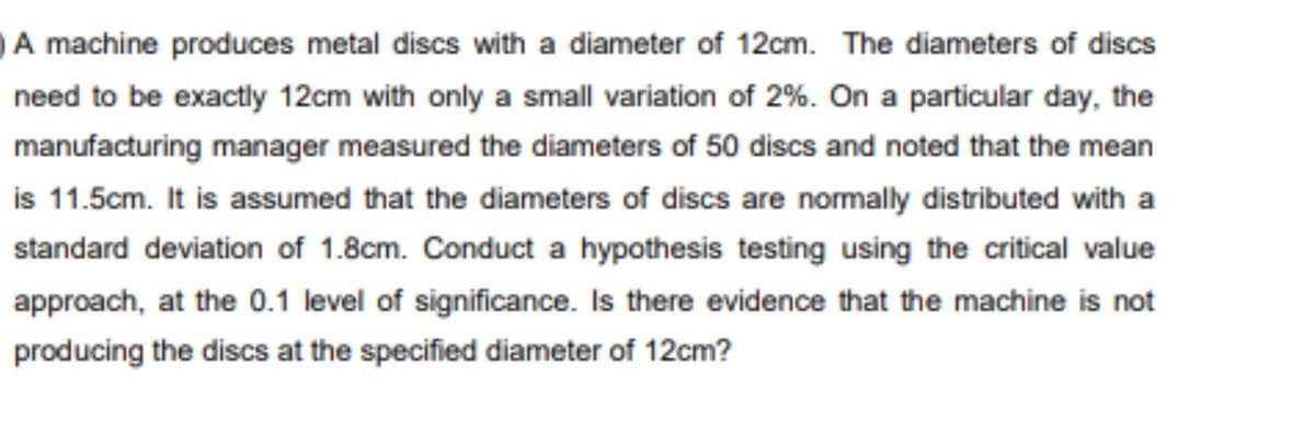 A machine produces metal discs with a diameter of 12cm. The diameters of discs
need to be exactly 12cm with only a small variation of 2%. On a particular day, the
manufacturing manager measured the diameters of 50 discs and noted that the mean
is 11.5cm. It is assumed that the diameters of discs are normally distributed with a
standard deviation of 1.8cm. Conduct a hypothesis testing using the critical value
approach, at the 0.1 level of significance. Is there evidence that the machine is not
producing the discs at the specified diameter of 12cm?
