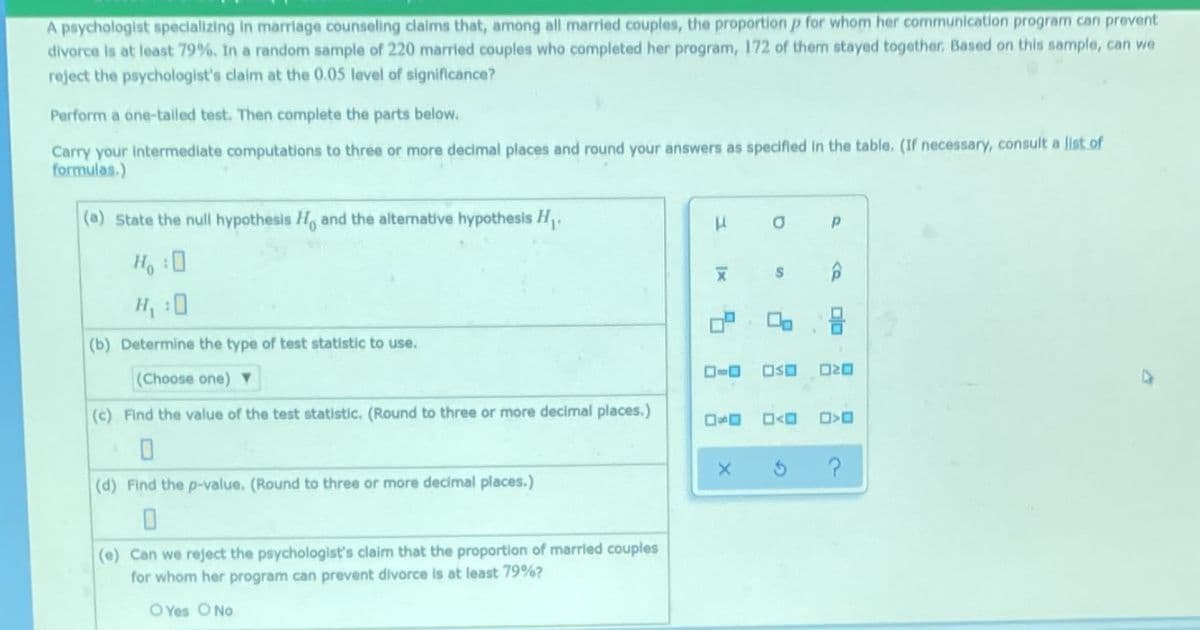 A psychologist specializing In marriage counseling claims that, among all married couples, the proportion p for whom her communication program can prevent
divorce is at least 79%, In a random sample of 220 married couples who completed her program, 172 of them stayed together., Based on this sample, can we
reject the psychologist's clalm at the 0.05 level of significance?
Perform a one-tailed test. Then complete the parts below.
Carry your intermediate computations to three or more decimal places and round your answers as specified in the table. (If necessary, consult a list of
formulas.)
(a) State the null hypothesis H, and the alternative hypothesis H.
Ho :0
(b) Determine the type of test statistic to use.
(Choose one) Y
(c) Find the value of the test statistic. (Round to three or more decimal places.)
(d) Find the p-value. (Round to three or more decimal places.)
(e) Can we reject the psychologist's claim that the proportion of married couples
for whom her program can prevent divorce is at least 79%?
O Yes O No
Dlo
