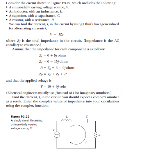 Consider the circuit shown in Figure P3.22, which includes the following:
•A sinusoidally varying voltage source, V.
An inductor, with an inductance, L.
• A capacitor, with a capacitance, C.
A resistor, with a resistance, R.
We can find the current, I, in the circuit by using Ohm's law (generalized
for alternating currents),
v = IZ,
where Zr is the total impedance in the circuit. (Impedance is the AC
corollary to resistance.)
Assume that the impedance for each component is as follows:
Z4 = 0 + 5j ohms
Ze = 0 – 15j ohms
R= Zp = 5 + 0j ohms
Z, = Z¢ + Z4, + R
and that the applied voltage is
V = 10 + 0j volts
(Electrical engineers usually use jinstead of i for imaginary numbers.)
Find the current, I, in the circuit. You should expect a complex number
as a result. Enter the complex values of impedance into your calculations
using the complex function.
Figure P3.22
A simple circuit illstating
a sinusoidally varying
voltage source, V.
