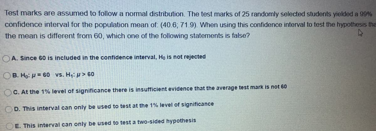 Test marks are assumed to follow a normal distribution. The test marks of 25 randomly selected students yielded a 99%
confidence interval for the population mean of: (40.6; 71.9). When using this confidence interval to test the hypothesis tha
the mean is different from 60, which one of the following statements is false?
A. Since 60 is included in the confidence interval, Ho is not rejected
OB. Ho: H = 60 vs. H: p> 60
C. At the 1% level of significance there is insufficient evidence that the average test mark is not 60
D. This interval can only be used to test at the 1% level of significance
E. This interval can only be used to test a two-sided hypothesis
