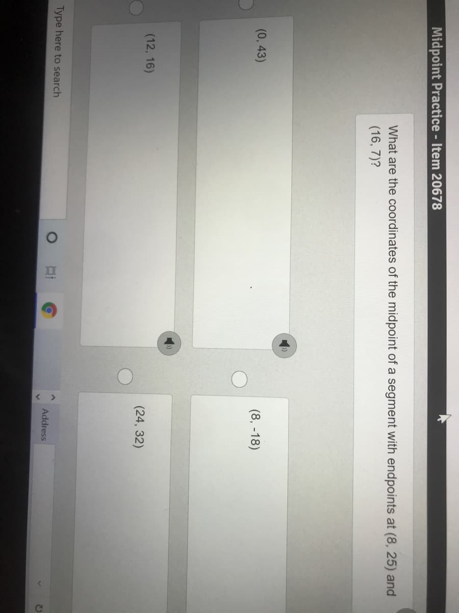 Midpoint Practice - Item 20678
What are the coordinates of the midpoint of a segment with endpoints at (8, 25) and
(16, 7)?
(0, 43)
(8, -18)
(12, 16)
(24, 32)
Type here to search
Address
