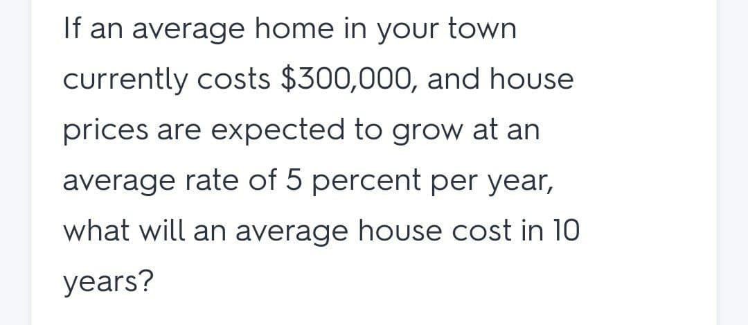 If an average home in your town
currently costs $300,000, and house
prices are expected to grow at an
average rate of 5 percent per year,
what will an average house cost in 10
years?
