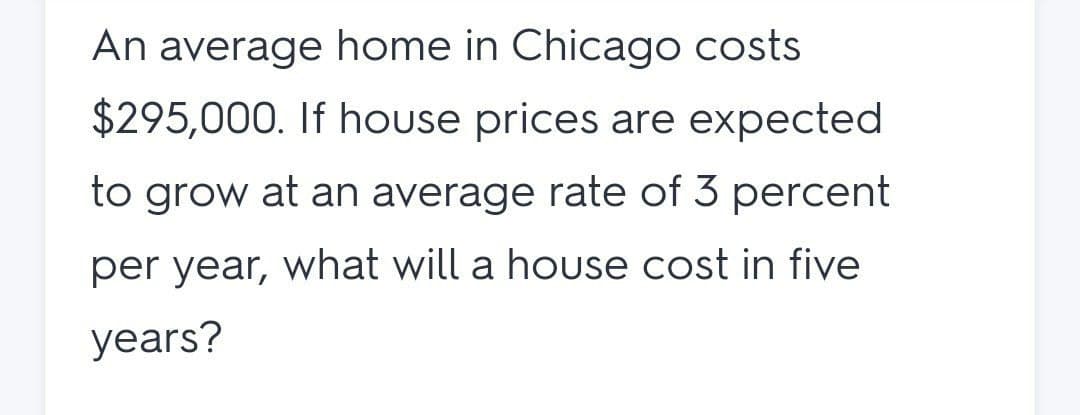 An average home in Chicago costs
$295,000. If house prices are expected
to grow at an average rate of 3 percent
per year, what will a house cost in five
years?
