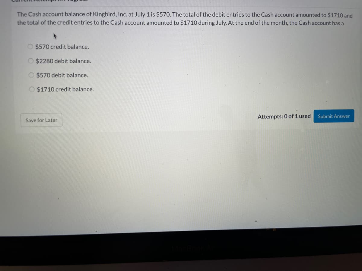 The Cash account balance of Kingbird, Inc. at July 1 is $570. The total of the debit entries to the Cash account amounted to $1710 and
the total of the credit entries to the Cash account amounted to $1710 during July. At the end of the month, the Cash account has a
O $570 credit balance.
O $2280 debit balance.
O $570 debit balance.
O $1710 credit balance.
Attempts: 0 of 1 used
Submit Answer
Save for Later
