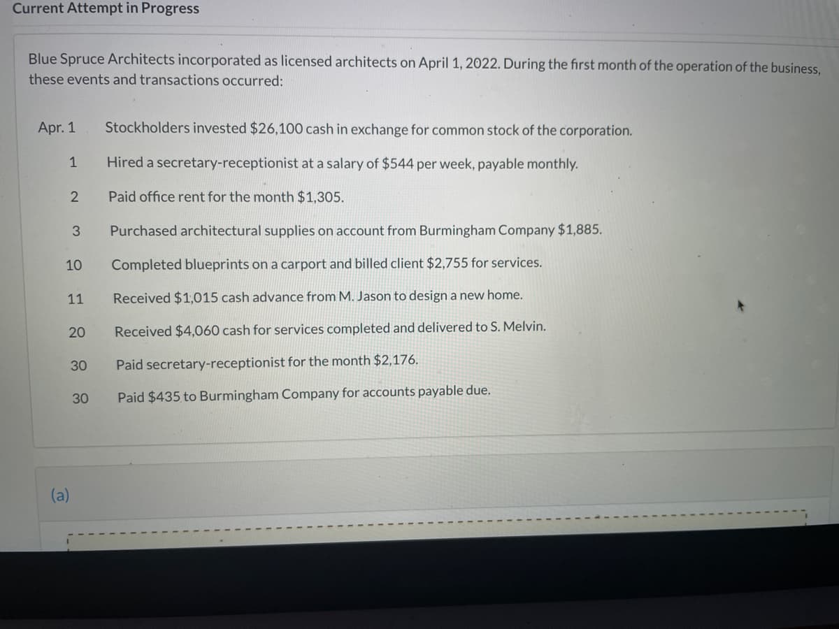Current Attempt in Progress
Blue Spruce Architects incorporated as licensed architects on April 1, 2022. During the first month of the operation of the business,
these events and transactions occurred:
Apr. 1
Stockholders invested $26,100 cash in exchange for common stock of the corporation.
1
Hired a secretary-receptionist at a salary of $544 per week, payable monthly.
Paid office rent for the month $1,305.
Purchased architectural supplies on account from Burmingham Company $1,885.
10
Completed blueprints on a carport and billed client $2,755 for services.
11
Received $1,015 cash advance from M. Jason to design a new home.
20
Received $4,060 cash for services completed and delivered to S. Melvin.
30
Paid secretary-receptionist for the month $2,176.
30
Paid $435 to Burmingham Company for accounts payable due.
