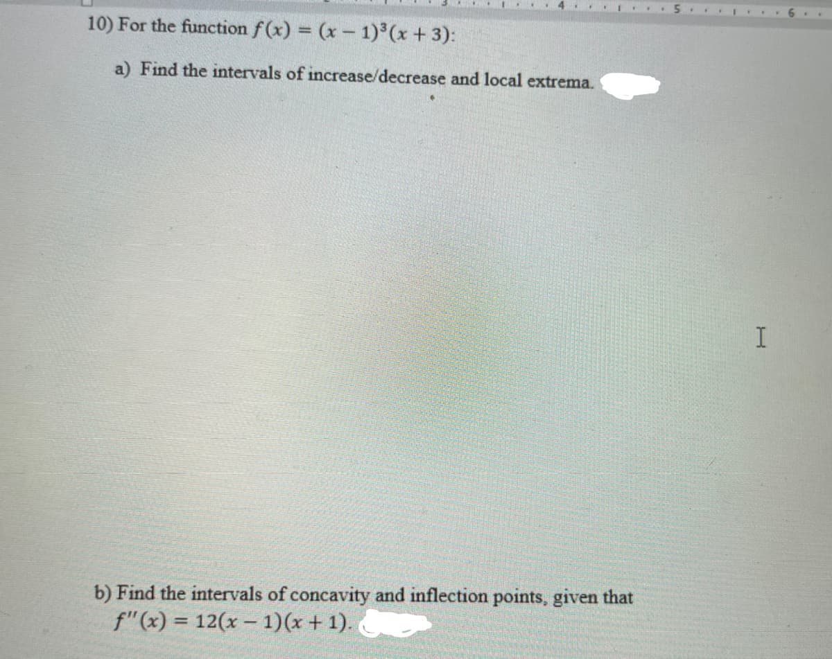 4 ...
10) For the function f(x) = (x- 1) (x +3):
a) Find the intervals of increase/decrease and local extrema.
b) Find the intervals of concavity and inflection points, given that
f"(x) = 12(x – 1)(x + 1).
%3D
