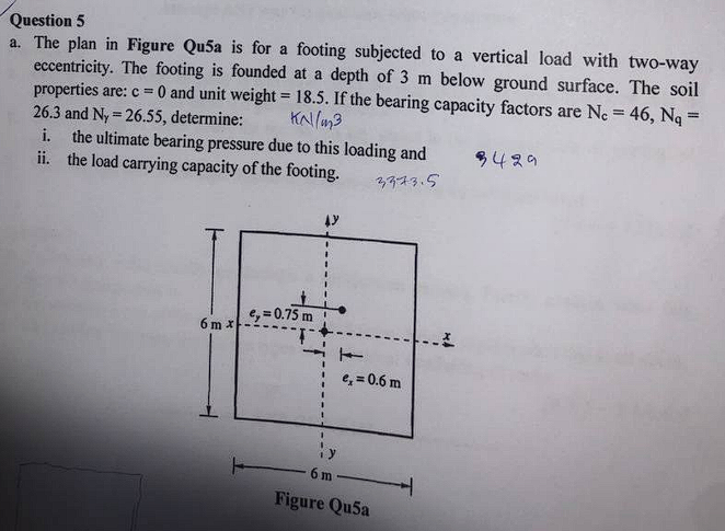 Question 5
a. The plan in Figure Qu5a is for a footing subjected to a vertical load with two-way
eccentricity. The footing is founded at a depth of 3 m below ground surface. The soil
properties are: c = 0 and unit weight = 18.5. If the bearing capacity factors are Ne = 46, Ng =
26.3 and Ny = 26.55, determine:
i. the ultimate bearing pressure due to this loading and
ii. the load carrying capacity of the footing.
%3!
KNlan3
9429
3,773.5
e, = 0.75 m
6 m x
e, = 0.6 m
6 m
Figure Qu5a
