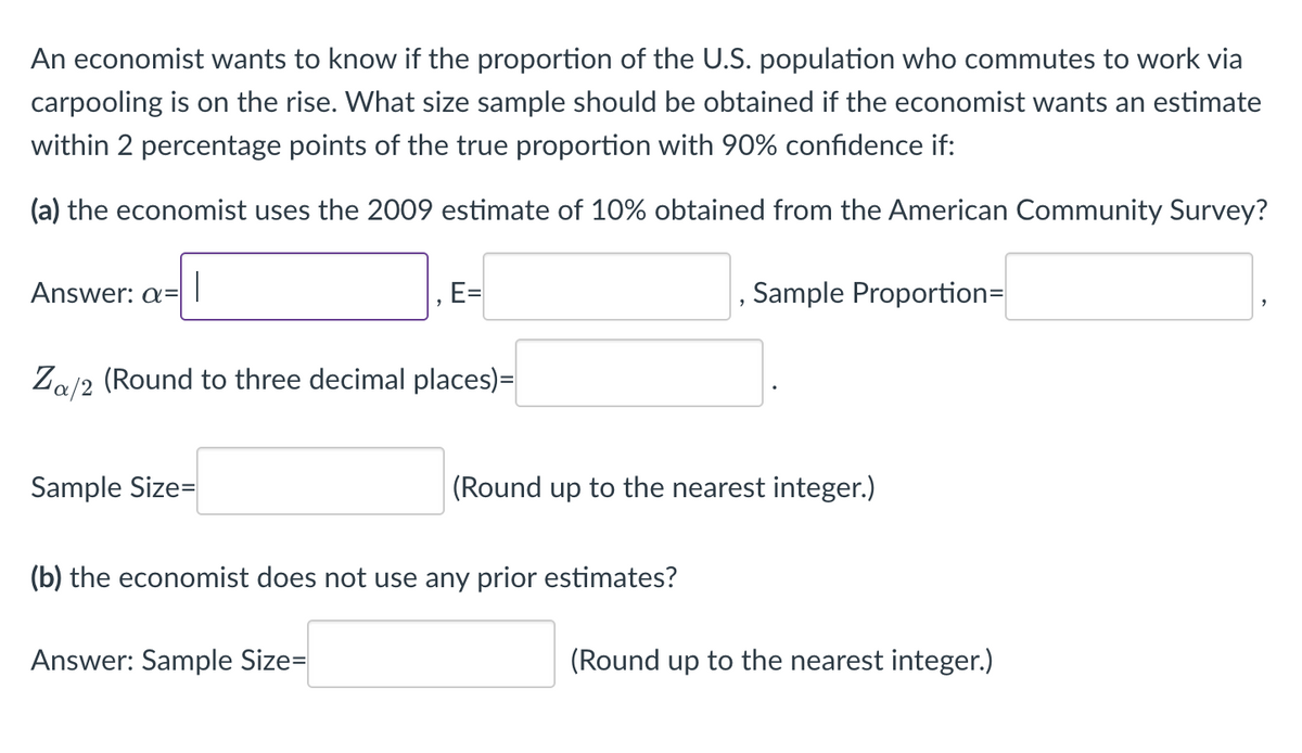 ### Determining Sample Size for Estimating Proportions in Commuting Patterns

An economist wants to know if the proportion of the U.S. population who commutes to work via carpooling is on the rise. What size sample should be obtained if the economist wants an estimate within 2 percentage points of the true proportion with 90% confidence if:

#### (a) The economist uses the 2009 estimate of 10% obtained from the American Community Survey?

**To calculate the sample size, the economist needs to fill in the following information:**

1. **Significance Level (α):** 
   - **Answer: α = [ ]**
   
2. **Margin of Error (E):**
   - **Answer: E = [ ]**

3. **Sample Proportion:**
   - **Answer: Sample Proportion = [ ]**

4. **Critical Value (Zᵦ/₂):** 
   - This is typically found using a Z-table or standard normal distribution table.
   - **Answer: 