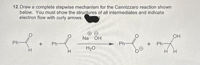 12. Draw a complete stepwise mechanism for the Cannizzaro reaction shown
below. You must show the structures of all intermediates and indicate
electron flow with curly arrows.
Ph
H
+ Ph-
H
Na OH
H₂O
Ph-
OO
+ Ph-
OH
HH