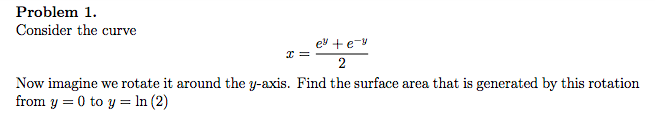 Problem 1.
Consider the curve
ey +e-y
2
Now imagine we rotate it around the y-axis. Find the surface area that is generated by this rotation
from y = 0 to y = ln (2)
2=