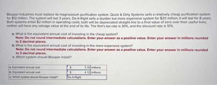 Blooper Industries must replace its magnoosium purification system. Quick & Dirty Systems sells a relatively cheap purification system
for $12 million. The system will last 3 years. Do-It-Right sells a sturdier but more expensive system for $20 million; it will last for 8 years.
Both systems entail $2 million in operating costs; both will be depreciated straight-line to a final value of zero over their useful lives;
neither will have any salvage value at the end of its life. The firm's tax rate is 30%, and the discount rate is 10%.
a. What is the equivalent annual cost of investing in the cheap system?
Note: Do not round intermediate calculations. Enter your answer as a positive value.Enter your answer in millions rounded
to 2 decimal places.
b. What is the equivalent annual cost of investing in the more expensive system?
Note: Do not round intermediate calculations. Enter your answer as a positive value. Enter your answer in millions rounded
to 2 decimal places.
c. Which system should Blooper install?
a. Equivalent annual cost
b. Equivalent annual cost
c. Which system should Blooper install?
$
$
Do-It-Right
3.10 millions
4.12 millions