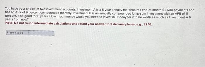 You have your choice of two investment accounts. Investment A is a 6-year annuity that features end-of-month $2,600 payments and
has an APR of 9 percent compounded monthly. Investment B is an annually compounded lump-sum investment with an APR of 11
percent, also good for 6 years. How much money would you need to invest in B today for it to be worth as much as Investment A 6
years from now?
Note: Do not round intermediate calculations and round your answer to 2 decimal places, e.g., 32.16.
Present value