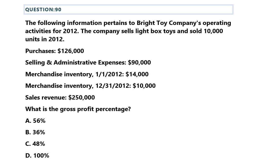 QUESTION:90
The following information pertains to Bright Toy Company's operating
activities for 2012. The company sells light box toys and sold 10,000
units in 2012.
Purchases: $126,000
Selling & Administrative Expenses: $90,000
Merchandise inventory, 1/1/2012: $14,000
Merchandise inventory, 12/31/2012: $10,000
Sales revenue: $250,000
What is the gross profit percentage?
A. 56%
B. 36%
C. 48%
D. 100%