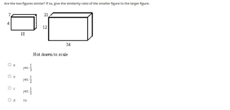 Are the two figures similar? If so, give the similarity ratio of the smaller figure to the larger figure.
7,
21
4
12
18
54
Not drawn to scale
O a
yes;
O b
yes;
yes;
O d
no
13
1/2
