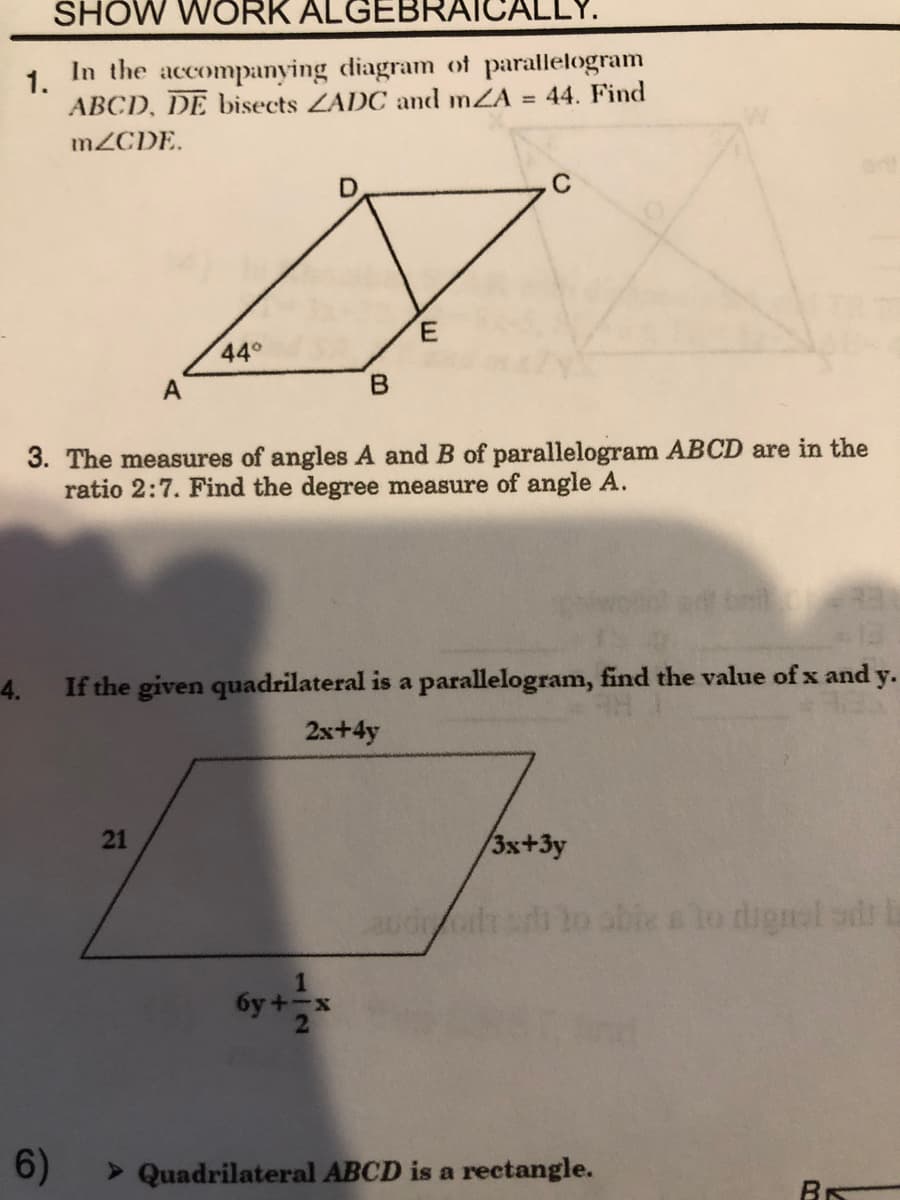 SHOW WORK ALGEBRAICALLY.
1.
In the accompanying diagram of parallelogram
ABCD, DE bisects ZADC and mZA
44. Find
%3D
MZCDE.
C
44°
A
3. The measures of angles A and B of parallelogram ABCD are in the
ratio 2:7. Find the degree measure of angle A.
4.
If the given quadrilateral is a parallelogram, find the value of x and y.
2x+4y
/3x+3y
aud o able a lo dignol sd a
1
6y +-x
6)
> Quadrilateral ABCD is a rectangle.
BR
21
