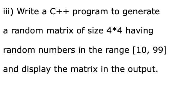 iii) Write a C++ program to generate
a random matrix of size 4*4 having
random numbers in the range [10, 99]
and display the matrix in the output.
