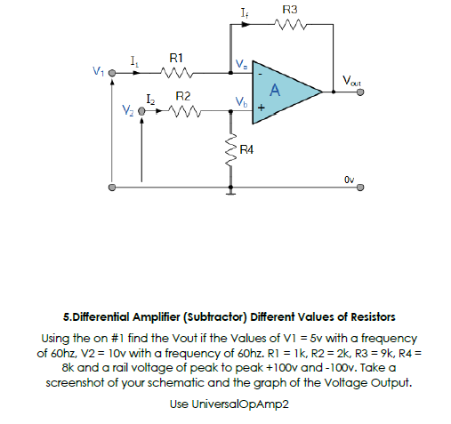 R3
R1
I,
V-
Van
A
Vb
R2
R4
Ov
5.Differential Amplifier (Subtractor) Different Values of Resistors
Using the on #1 find the Vout if the Values of VI = 5v with a frequency
of 60hz, V2 = 10v with a frequency of 60hz. R1 = 1k, R2 = 2k, R3 = 9k, R4 =
8k and a rail voltage of peak to peak+100v and -100v. Take a
screenshot of your schematic and the graph of the Voltage Output.
Use UniversalOpAmp2
