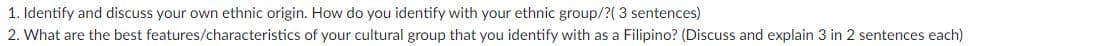 1. Identify and discuss your own ethnic origin. How do you identify with your ethnic group/?( 3 sentences)
2. What are the best features/characteristics of your cultural group that you identify with as a Filipino? (Discuss and explain 3 in 2 sentences each)
