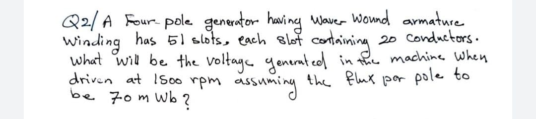 Q2/A Four- pole generator having Waver Wond armature
winding has 5l slots, each elot containing
what will be the Voltage generat eel in fhe machine When
driven at 1500 rpm assuming thc flux por pole to
20 Conductors.
be 70m Wb ?
