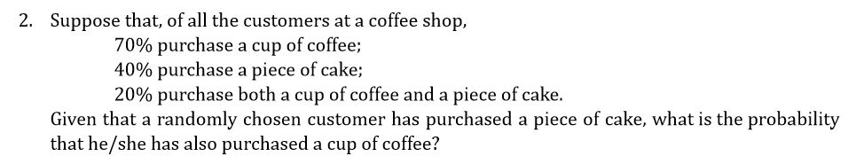 2. Suppose that, of all the customers at a coffee shop,
70% purchase a cup of coffee;
40% purchase a piece of cake;
20% purchase both a cup of coffee and a piece of cake.
Given that a randomly chosen customer has purchased a piece of cake, what is the probability
that he/she has also purchased a cup of coffee?
