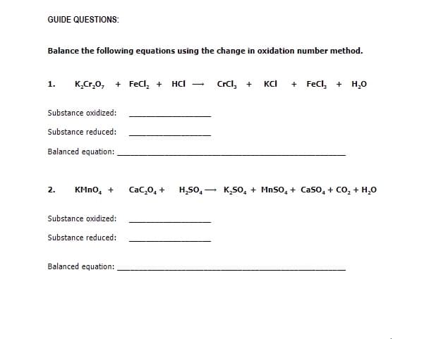 GUIDE QUESTIONS:
Balance the following equations using the change in oxidation number method.
K,Cr,0, + Fecl, +
Crcl, + KCI + Fecl, + H,0
1.
HCl
Substance oxidized:
Substance reduced:
Balanced equation:
H,50, -
K,50, + MnSo, + Caso, + Co, + H,0
2.
KMNO, +
Cac,0, +
Substance oxidized:
Substance reduced:
Balanced equation:
