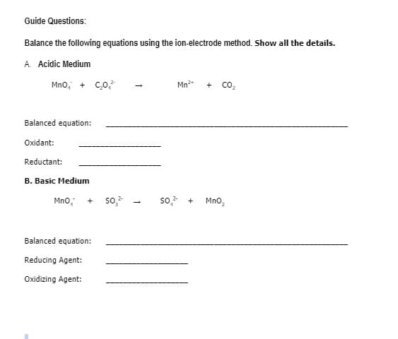 Guide Questions:
Balance the following equations using the ion-electrode method. Show all the details.
A. Acidic Medium
Mno, + c,0,*
Mn
co,
Balanced equation:
Oxidant:
Reductant:
B. Basic Medium
Mno,
so,-
so, +
Mno,
Balanced equation:
Reducing Agent:
Oxidizing Agent:
1
