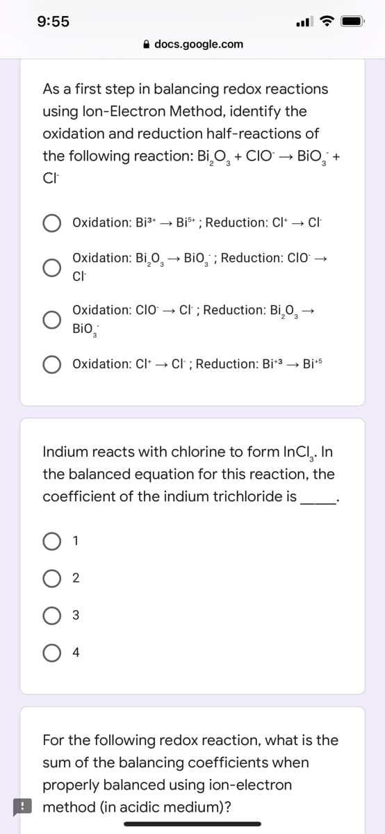 9:55
A docs.google.com
As a first step in balancing redox reactions
using lon-Electron Method, identify the
oxidation and reduction half-reactions of
the following reaction: Bi,O, + ClO → BiO, +
CI
Oxidation: Bi3+ → Bi* ; Reduction: Cl* → Cl
Oxidation: Bi¸O̟ →
BiO, ; Reduction: CIO →
Oxidation: CIO → Cl ; Reduction: Bi,0, -
Bio,
Oxidation: Cl→ Cl ; Reduction: Bi*3 → Bi+5
Indium reacts with chlorine to form InCl,. In
the balanced equation for this reaction, the
coefficient of the indium trichloride is
1
2
3
4
For the following redox reaction, what is the
sum of the balancing coefficients when
properly balanced using ion-electron
method (in acidic medium)?
O O
