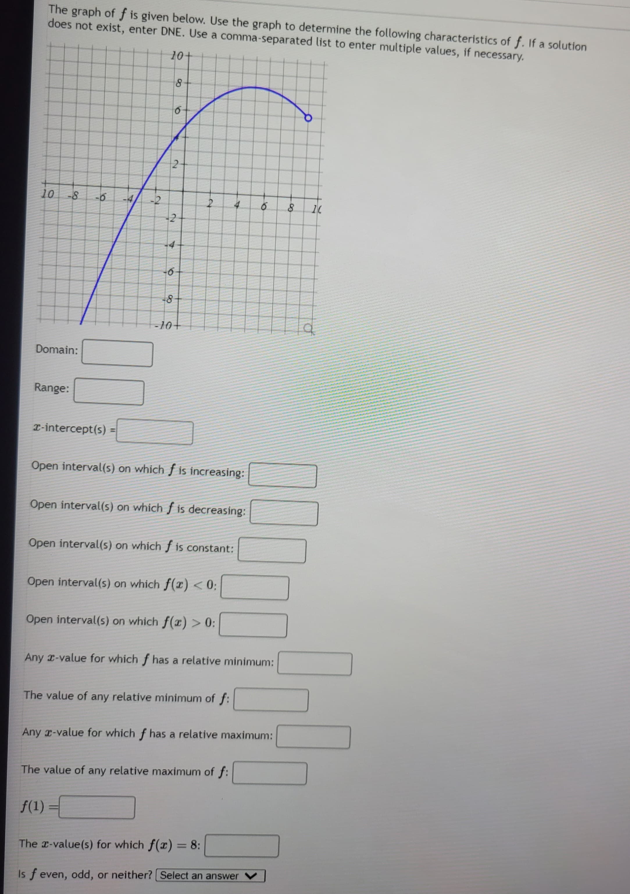 The graph of f is given below. Use the graph to determine the following characteristics of f. If a solution
does not exist, enter DNE. Use a comma-separated list to enter multiple values, if necessary.
10+
10
Domain:
Range:
-6
2-intercept(s)
4
-2
2
8
6
2
-4
-6
f(1)
-8
-10+
2
Open interval(s) on which f is increasing:
Open interval(s) on which f is decreasing:
Open interval(s) on which f is constant:
Open interval(s) on which f(x) < 0:
Open interval(s) on which f(x) > 0:
Any -value for which f has a relative minimum:
The value of any relative minimum of f:
Any x-value for which f has a relative maximum:
The value of any relative maximum of f:
6
The x-value(s) for which f(x) = 8:
Is f even, odd, or neither? [Select an answer
8 1(
q