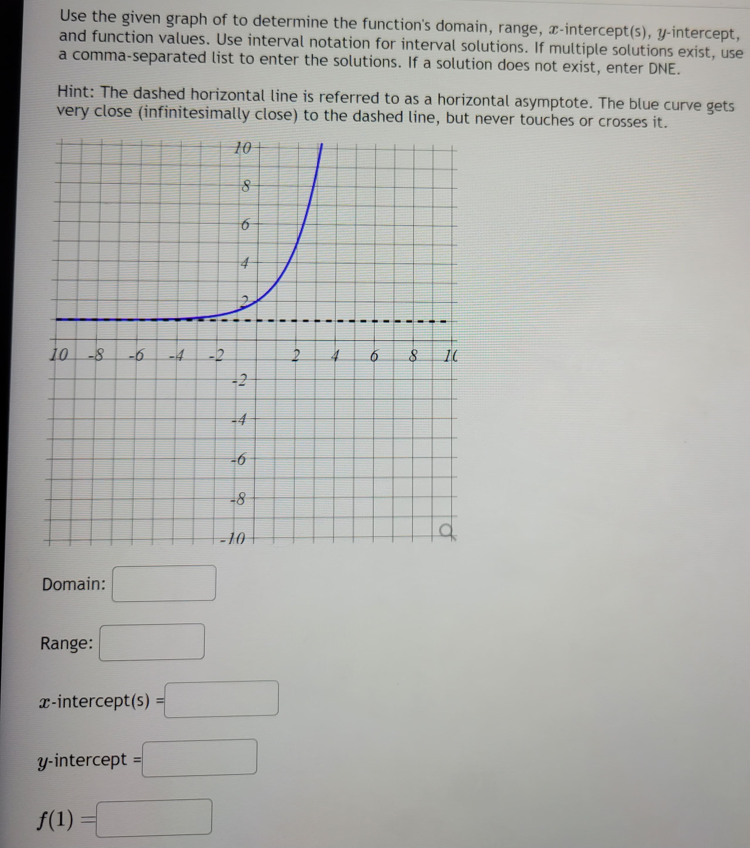 Use the given graph of to determine the function's domain, range, x-intercept(s), y-intercept,
and function values. Use interval notation for interval solutions. If multiple solutions exist, use
a comma-separated list to enter the solutions. If a solution does not exist, enter DNE.
Hint: The dashed horizontal line is referred to as a horizontal asymptote. The blue curve gets
very close (infinitesimally close) to the dashed line, but never touches or crosses it.
10 -8 -6
Domain:
Range:
x-intercept(s):
y-intercept
f(1) =
-2
10
01
8
6
4
C
U
7
-4
-6
-8
-10
2
I
U
I
1
4
I
t
6
I
1
8
10