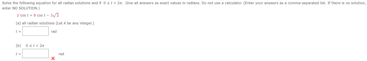 Solve the following equation for all radian solutions and if 0 <t < 2n. Give all answers as exact values in radians. Do not use a calculator. (Enter your answers as a comma-separated list. If there is no solution,
enter NO SOLUTION.)
2 cos t = 8 cos t - 3/2
(a) all radian solutions (Let k be any integer.)
t =
rad
(b)
0 <t< 2n
t =
rad
