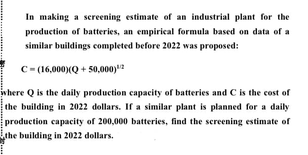 In making a screening estimate of an industrial plant for the
production of batteries, an empirical formula based on data of a
similar buildings completed before 2022 was proposed:
C = (16,000)(Q + 50,000)2
įwhere Q is the daily production capacity of batteries and C is the cost of
the building in 2022 dollars. If a similar plant is planned for a daily
production capacity of 200,000 batteries, find the screening estimate of
the building in 2022 dollars.
