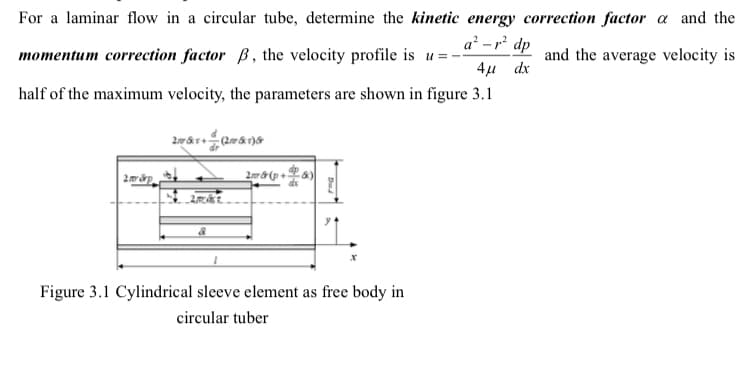 For a laminar flow in a circular tube, determine the kinetic energy correction factor a and the
a² -r dp
momentum correction factor B, the velocity profile is u =
and the average velocity is
4µ dx
half of the maximum velocity, the parameters are shown in figure 3.1
Figure 3.1 Cylindrical sleeve element as free body in
circular tuber
