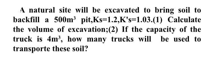 A natural site will be excavated to bring soil to
backfill a 500m³ pit,Ks=1.2,K's=1.03.(1) Calculate
the volume of excavation;(2) If the capacity of the
truck is 4m³, how many trucks will
transporte these soil?
be used to
