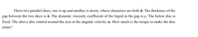 There two parallel discs, one is up and another is down, whose diameters are both d. The thickness of the
gap between the two discs is ô. The dynamic viscosity coefficient of the liquid in the gap is µ. The below disc is
fixed. The above disc rotated around the axis at the angular velocity o. How much is the torque to make the disc
rotate?
