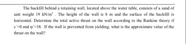 The backfill behind a retaining wall, located above the water table, consists of a sand of
unit weight 19 kN/m³. The height of the wall is 8 m and the surface of the backfill is
horizontal. Determine the total active thrust on the wall according to the Rankine theory if
c'=0 and q'=38. If the wall is prevented from yielding, what is the approximate value of the
thrust on the wall?